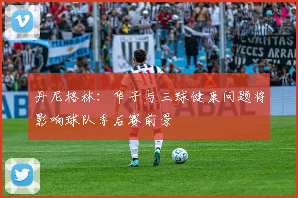 丹尼格林：华子与三球健康问题将影响球队季后赛前景