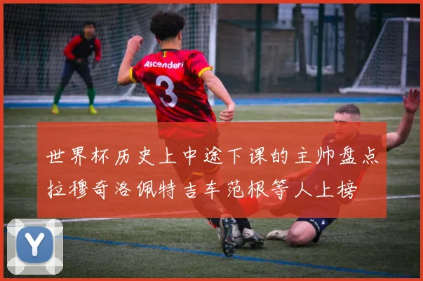 世界杯历史上中途下课的主帅盘点拉穆奇洛佩特吉车范根等人上榜