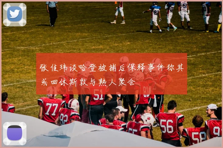 张佳玮谈哈登被捕后保释事件称其或回休斯敦与熟人聚会