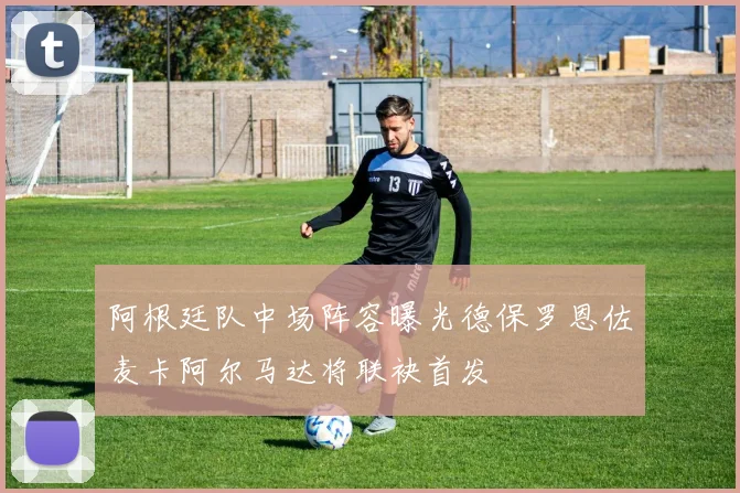 阿根廷队中场阵容曝光德保罗恩佐麦卡阿尔马达将联袂首发