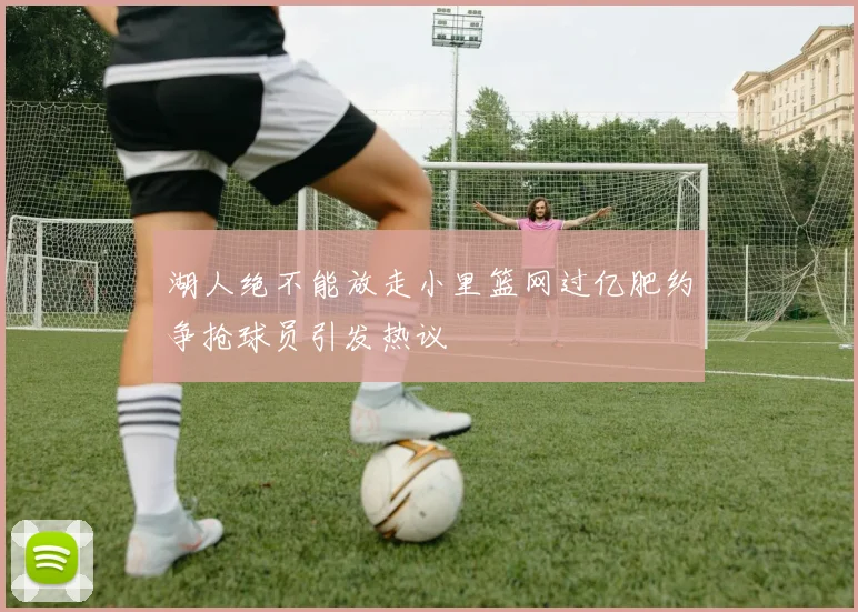 湖人绝不能放走小里篮网过亿肥约争抢球员引发热议