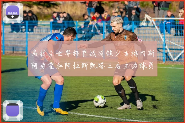 乌拉圭世界杯首战将缺少吉梅内斯阿劳霍和阿拉斯凯塔三名主力球员