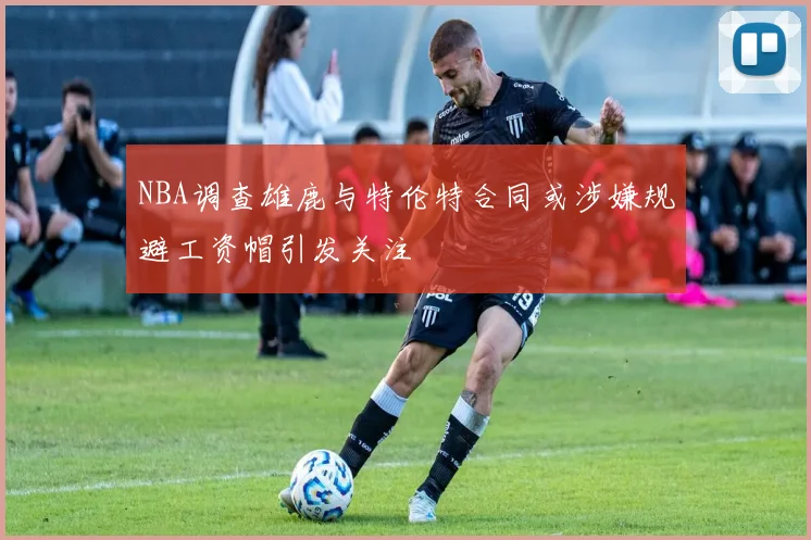 NBA调查雄鹿与特伦特合同或涉嫌规避工资帽引发关注