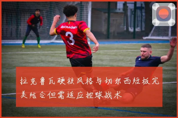 拉克鲁瓦硬核风格与切尔西短板完美结合但需适应控球战术