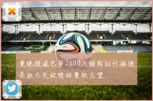 曼晚报道巴萨2600万镑购拉什福德条款已失效续租曼联无望