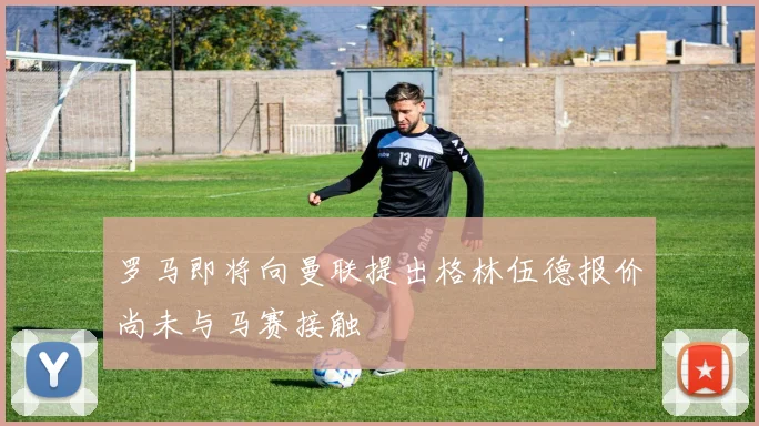 罗马即将向曼联提出格林伍德报价尚未与马赛接触