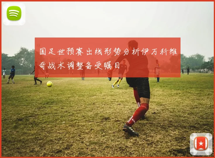 国足世预赛出线形势分析伊万科维奇战术调整备受瞩目