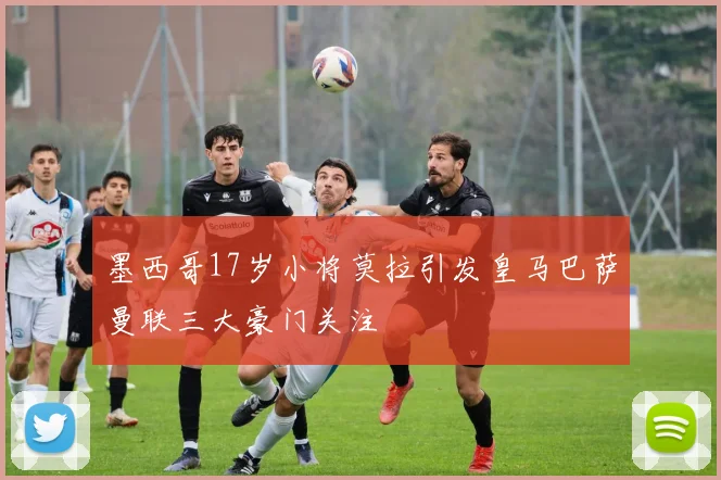 墨西哥17岁小将莫拉引发皇马巴萨曼联三大豪门关注